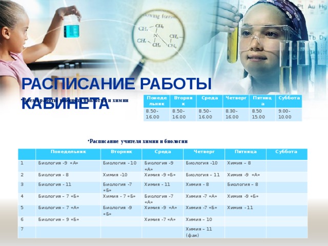 РАСПИСАНИЕ РАБОТЫ КАБИНЕТА   Время работы кабинета биологии и химии Понедельник Вторник 8.50- 16.00 8.50-16.00 Среда Четверг 8.50-16.00 8.30- 16.00 Пятница Суббота 8.50 15.00 9.00-10.00 Расписание учителя химии и биологии 1 Понедельник 2 Вторник Биология -9 «А» Среда 3 Биология - 10 Биология - 8 Биология -9 «А» 4 Четверг Биология - 11 Химия -10 5 Биология -10 Биология – 7 «Б» Химия -9 «Б» Биология -7 «Б» Пятница Суббота Биология – 11 Химия – 8 Химия - 7 «Б» 6 Химия - 11 Биология – 7 «А» 7 Биология -9 «Б» Биология -7 «А» Химия - 8 Биология – 9 «Б» Химия -9 «А» Химия -7 «А» Химия -9 «А» Биология – 8 Химия -7 «Б» Химия -9 «Б» Химия -7 «А» Химия - 11 Химия – 10 Химия – 11 (фак) 