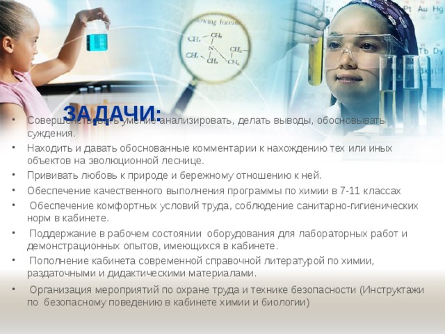 ЗАДАЧИ:   Совершенствовать умение анализировать, делать выводы, обосновывать суждения. Находить и давать обоснованные комментарии к нахождению тех или иных объектов на эволюционной леснице. Прививать любовь к природе и бережному отношению к ней. Обеспечение качественного выполнения программы по химии в 7-11 классах  Обеспечение комфортных условий труда, соблюдение санитарно-гигиенических норм в кабинете.  Поддержание в рабочем состоянии  оборудования для лабораторных работ и демонстрационных опытов, имеющихся в кабинете.  Пополнение кабинета современной справочной литературой по химии, раздаточными и дидактическими материалами.  Организация мероприятий по охране труда и технике безопасности (Инструктажи по безопасному поведению в кабинете химии и биологии)   
