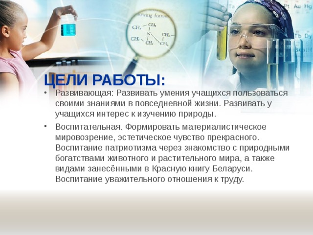 ЦЕЛИ РАБОТЫ: Развивающая: Развивать умения учащихся пользоваться своими знаниями в повседневной жизни. Развивать у учащихся интерес к изучению природы. Воспитательная. Формировать материалистическое мировозрение, эстетическое чувство прекрасного. Воспитание патриотизма через знакомство с природными богатствами животного и растительного мира, а также видами занесёнными в Красную книгу Беларуси. Воспитание уважительного отношения к труду.   