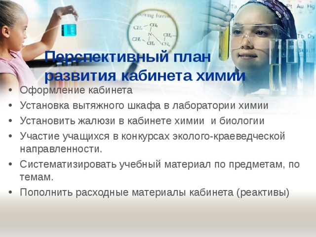 Перспективный план развития кабинета химии   Оформление кабинета   Установка вытяжного шкафа в лаборатории химии  Установить жалюзи в кабинете химии и биологии Участие учащихся в конкурсах эколого-краеведческой направленности. Систематизировать учебный материал по предметам, по темам. Пополнить расходные материалы кабинета (реактивы) 