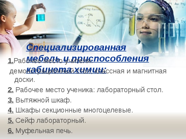 Специализированная мебель и приспособления кабинета химии:   1. Рабочее место учителя:  демонстрационный стол; классная и магнитная доски. 2. Рабочее место ученика: лабораторный стол. 3. Вытяжной шкаф. 4. Шкафы секционные многоцелевые. 5. Сейф лабораторный. 6. Муфельная печь. 