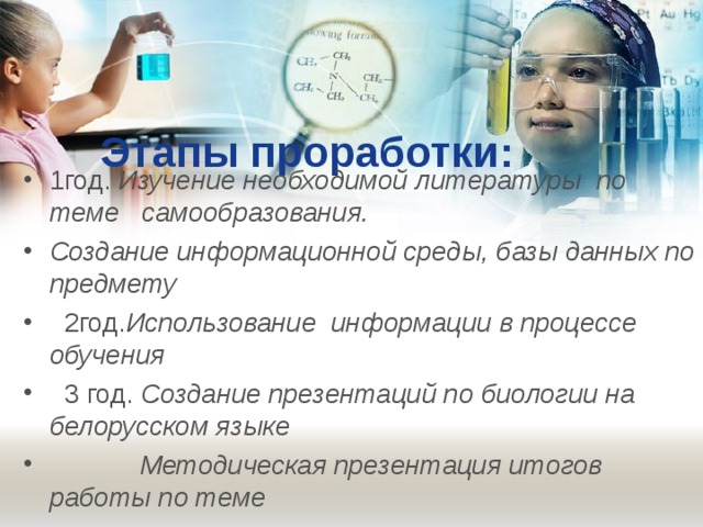 Этапы проработки: 1год. Изучение необходимой литературы по теме самообразования. Создание информационной среды, базы данных по предмету  2год. Использование информации в процессе обучения  3 год. Создание презентаций по биологии на белорусском языке  Методическая презентация итогов работы по теме  