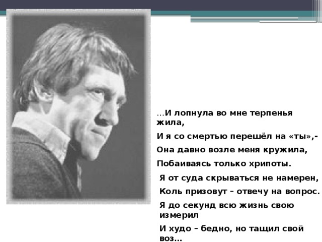 … И лопнула во мне терпенья жила, И я со смертью перешёл на «ты»,- Она давно возле меня кружила, Побаиваясь только хрипоты.  Я от суда скрываться не намерен, Коль призовут – отвечу на вопрос. Я до секунд всю жизнь свою измерил И худо – бедно, но тащил свой воз…  В. Высоцкий 