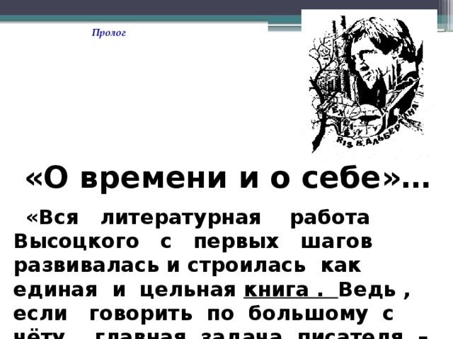 Пролог «О времени и о себе»…  «Вся литературная работа Высоцкого с первых шагов развивалась и строилась как единая и цельная книга . Ведь , если говорить по большому с чёту , главная задача писателя – создать книгу о времени и о себе ». 