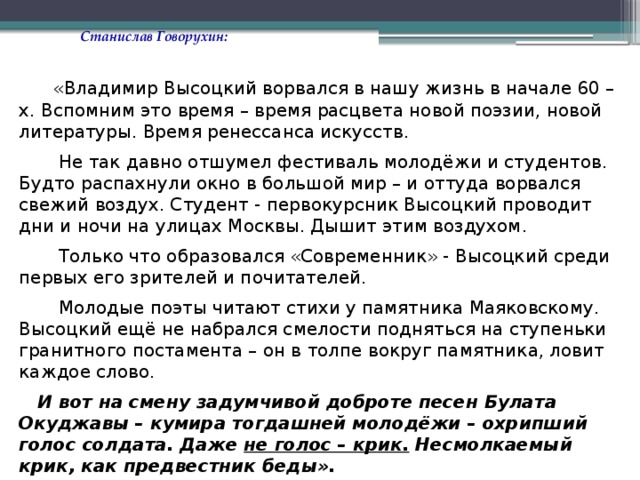 Станислав Говорухин:  «Владимир Высоцкий ворвался в нашу жизнь в начале 60 –х. Вспомним это время – время расцвета новой поэзии, новой литературы. Время ренессанса искусств.  Не так давно отшумел фестиваль молодёжи и студентов. Будто распахнули окно в большой мир – и оттуда ворвался свежий воздух. Студент - первокурсник Высоцкий проводит дни и ночи на улицах Москвы. Дышит этим воздухом.  Только что образовался «Современник» - Высоцкий среди первых его зрителей и почитателей.  Молодые поэты читают стихи у памятника Маяковскому. Высоцкий ещё не набрался смелости подняться на ступеньки гранитного постамента – он в толпе вокруг памятника, ловит каждое слово.  И вот на смену задумчивой доброте песен Булата Окуджавы – кумира тогдашней молодёжи – охрипший голос солдата. Даже не голос – крик. Несмолкаемый крик, как предвестник беды». 
