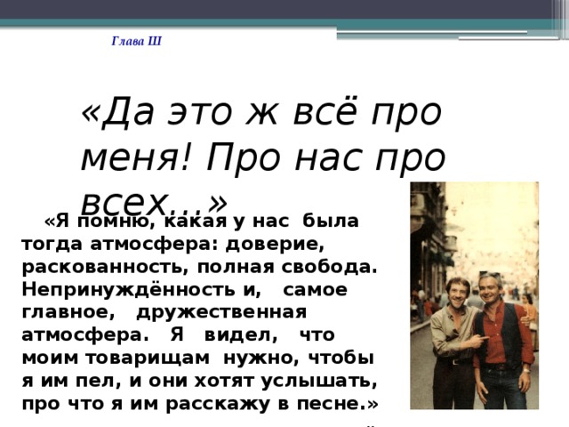 Глава Ш «Да это ж всё про меня! Про нас про всех…»  «Я помню, какая у нас была тогда атмосфера: доверие, раскованность, полная свобода. Непринуждённость и, самое главное, дружественная атмосфера. Я видел, что моим товарищам нужно, чтобы я им пел, и они хотят услышать, про что я им расскажу в песне.»  В. Высоцкий. 