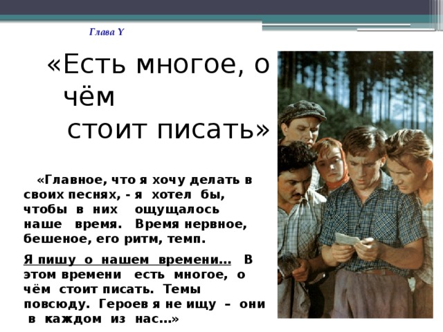Глава Y «Есть многое, о чём стоит писать»  «Главное, что я хочу делать в своих песнях, - я хотел бы, чтобы в них ощущалось наше время. Время нервное, бешеное, его ритм, темп. Я пишу о нашем времени… В этом времени есть многое, о чём стоит писать. Темы повсюду. Героев я не ищу – они в каждом из нас…»  В. Высоцкий 
