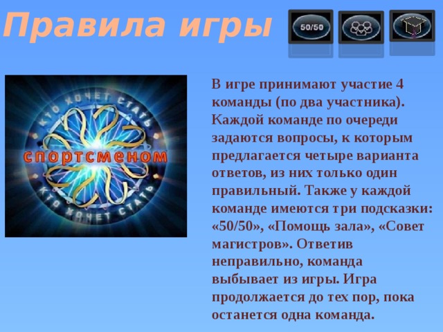 Правила игры В игре принимают участие 4 команды (по два участника). Каждой команде по очереди задаются вопросы, к которым предлагается четыре варианта ответов, из них только один правильный. Также у каждой команде имеются три подсказки: «50/50», «Помощь зала», «Совет магистров». Ответив неправильно, команда выбывает из игры. Игра продолжается до тех пор, пока останется одна команда.  
