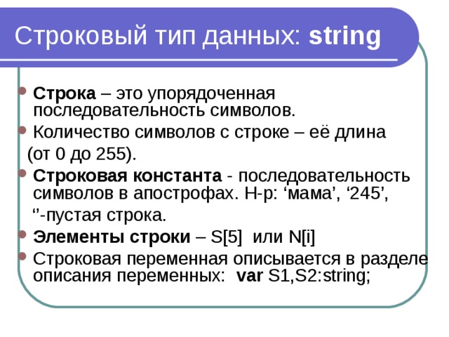 Строковый тип данных: string Строка – это упорядоченная последовательность символов. Количество символов с строке – её длина  (от 0 до 255). Строковая константа - последовательность символов в апострофах. Н-р: ‘мама’, ‘245’, ‘’ -пустая строка. Элементы строки – S[5] или N[i] Строковая переменная описывается в разделе описания переменных: var S1,S2:string; 