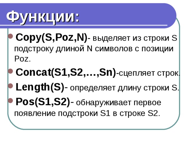 Функции: Copy(S,Poz,N) - выделяет из строки S подстроку длиной N символов с позиции Poz. Concat(S1,S2,…,Sn) -сцепляет строк. Length(S) - определяет длину строки S. Pos(S1,S2) - обнаруживает первое появление подстроки S1 в строке S2.   