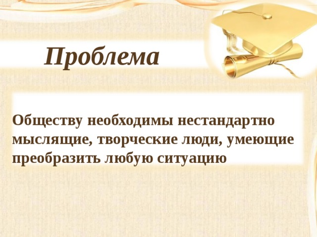 Проблема   Обществу необходимы нестандартно мыслящие, творческие люди, умеющие преобразить любую ситуацию 