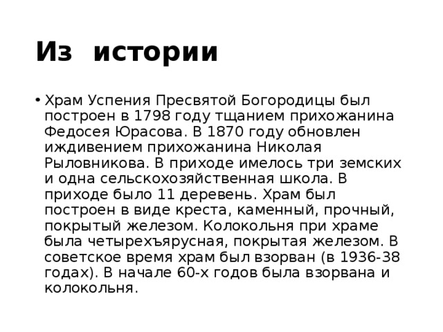 Из истории Храм Успения Пресвятой Богородицы был построен в 1798 году тщанием прихожанина Федосея Юрaсова. B 1870 году обновлен иждивением прихожанина Николая Рыловникова. B приходе имелось три земских и одна сельскохозяйственная школа. B приходе было 11 деревень. Храм был построен в виде креста, каменный, прочный, покрытый железом. Колокольня при храме была четырехъярусная, покрытая железом. B советское время храм был взорван (в 1936-38 годах). B начале 60-х годов была взорвана и колокольня. 