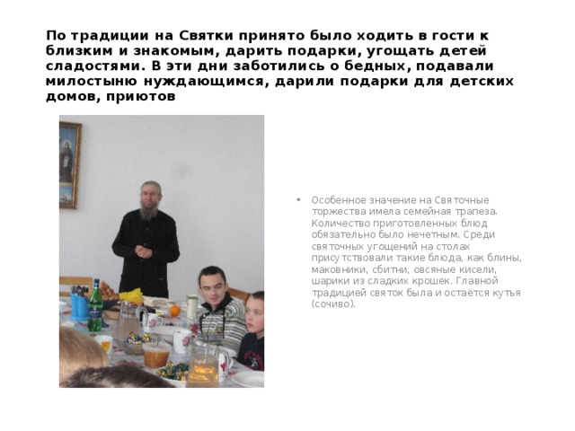 По традиции на Святки принято было ходить в гости к близким и знакомым, дарить подарки, угощать детей сладостями. В эти дни заботились о бедных, подавали милостыню нуждающимся, дарили подарки для детских домов, приютов Особенное значение на Святочные торжества имела семейная трапеза. Количество приготовленных блюд обязательно было нечетным. Среди святочных угощений на столах присутствовали такие блюда, как блины, маковники, сбитни, овсяные кисели, шарики из сладких крошек. Главной традицией святок была и остаётся кутья (сочиво). 