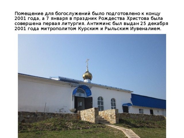 Помещение для богослужений было подготовлено к концу 2001 года, a 7 января в праздник Рождества Христова была совершена первая литургия. Антиминс был выдан 25 декабря 2001 года митрополитом Курским и Рыльским Иyвенaлием. 