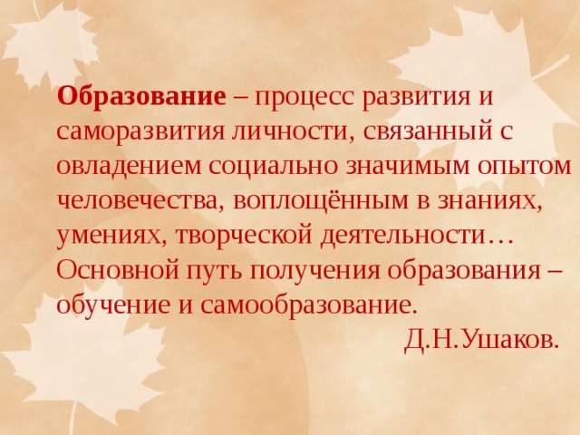 Образование – процесс развития и саморазвития личности, связанный с овладением социально значимым опытом человечества, воплощённым в знаниях, умениях, творческой деятельности… Основной путь получения образования – обучение и самообразование.  Д.Н.Ушаков. 