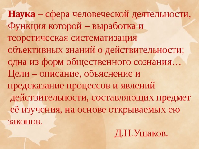 Наука – сфера человеческой деятельности, Функция которой – выработка и теоретическая систематизация объективных знаний о действительности; одна из форм общественного сознания… Цели – описание, объяснение и предсказание процессов и явлений  действительности, составляющих предмет  её изучения, на основе открываемых ею законов.  Д.Н.Ушаков. 