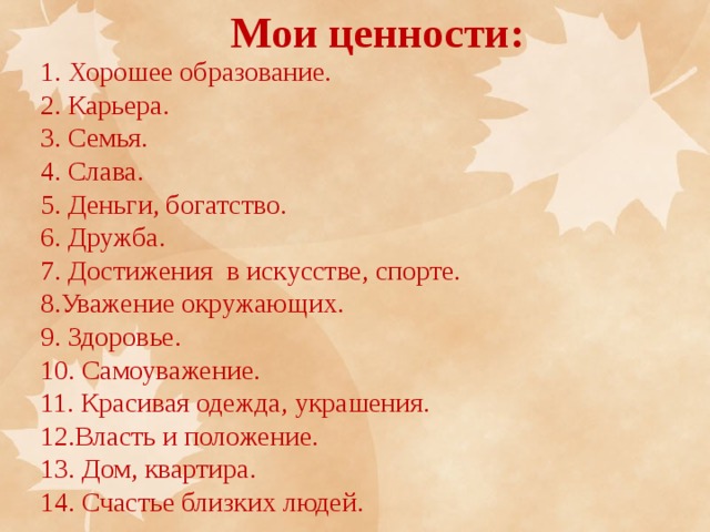 Мои ценности: 1. Хорошее образование. 2. Карьера. 3. Семья. 4. Слава. 5. Деньги, богатство. 6. Дружба. 7. Достижения в искусстве, спорте. 8.Уважение окружающих. 9. Здоровье. 10. Самоуважение. 11. Красивая одежда, украшения. 12.Власть и положение. 13. Дом, квартира. 14. Счастье близких людей. 
