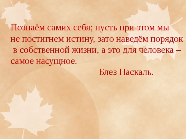 Познаём самих себя; пусть при этом мы не постигнем истину, зато наведём порядок  в собственной жизни, а это для человека – самое насущное.  Блез Паскаль. 