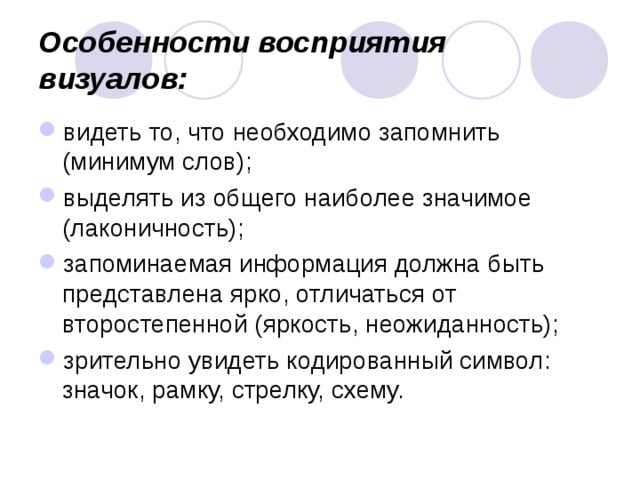 Особенности восприятия визуалов:   видеть то, что необходимо запомнить (минимум слов); выделять из общего наиболее значимое (лаконичность); запоминаемая информация должна быть представлена ярко, отличаться от второстепенной (яркость, неожиданность); зрительно увидеть кодированный символ: значок, рамку, стрелку, схему. 