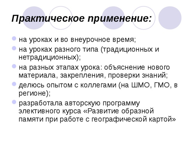 Практическое применение: на уроках и во внеурочное время; на уроках разного типа (традиционных и нетрадиционных); на разных этапах урока: объяснение нового материала, закрепления, проверки знаний; делюсь опытом с коллегами (на ШМО, ГМО, в регионе); разработала авторскую программу элективного курса «Развитие образной памяти при работе с географической картой» 