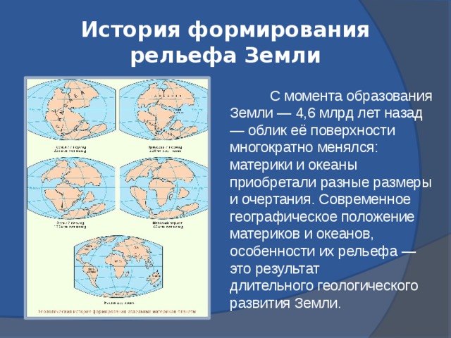 История формирования рельефа Земли    С момента образования Земли — 4,6 млрд лет назад — облик её поверхности многократно менялся: материки и океаны приобретали разные размеры и очертания. Современное географическое положение материков и океанов, особенности их рельефа — это результат длительного геологического развития Земли.