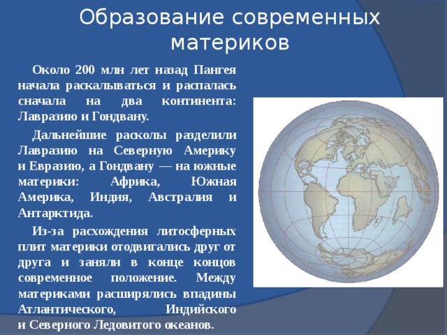 Образование современных материков Около 200 млн лет назад Пангея начала раскалываться и распалась сначала на два континента: Лавразию и Гондвану. Дальнейшие расколы разделили Лавразию на Северную Америку и Евразию, а Гондвану — на южные материки: Африка, Южная Америка, Индия, Австралия и Антарктида. Из-за расхождения литосферных плит материки отодвигались друг от друга и заняли в конце концов современное положение. Между материками расширялись впадины Атлантического, Индийского и Северного Ледовитого океанов.