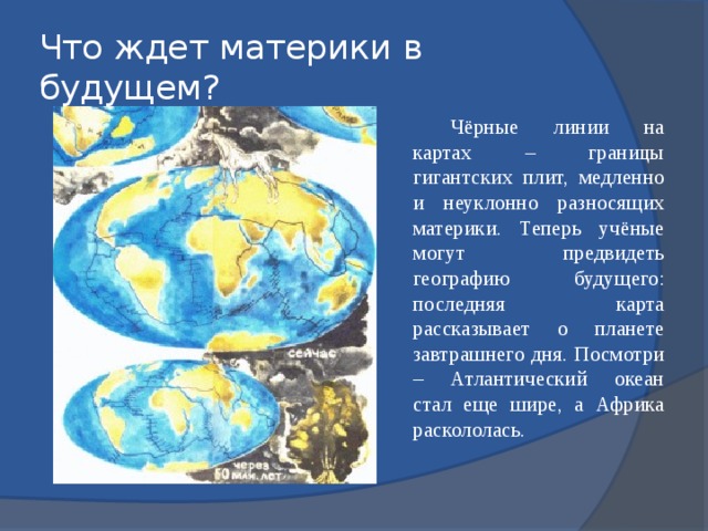 Что ждет материки в будущем? Чёрные линии на картах – границы гигантских плит, медленно и неуклонно разносящих материки. Теперь учёные могут предвидеть географию будущего: последняя карта рассказывает о планете завтрашнего дня. Посмотри – Атлантический океан стал еще шире, а Африка раскололась. 