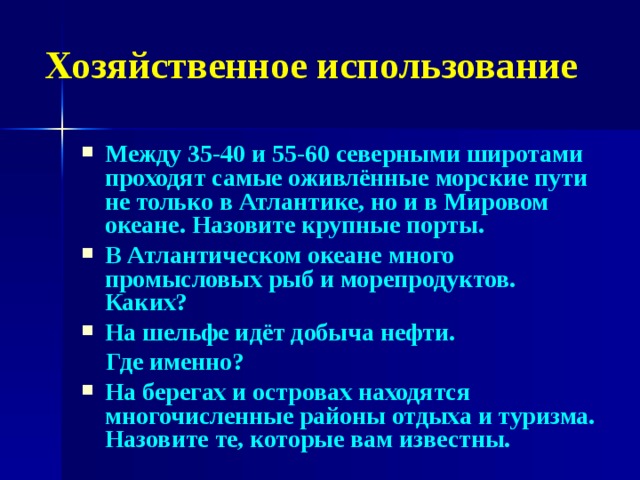 Хозяйственное использование Между 35-40 и 55-60 северными широтами проходят самые оживлённые морские пути не только в Атлантике, но и в Мировом океане. Назовите крупные порты. В Атлантическом океане много промысловых рыб и морепродуктов. Каких? На шельфе идёт добыча нефти.  Где именно? На берегах и островах находятся многочисленные районы отдыха и туризма. Назовите те, которые вам известны.