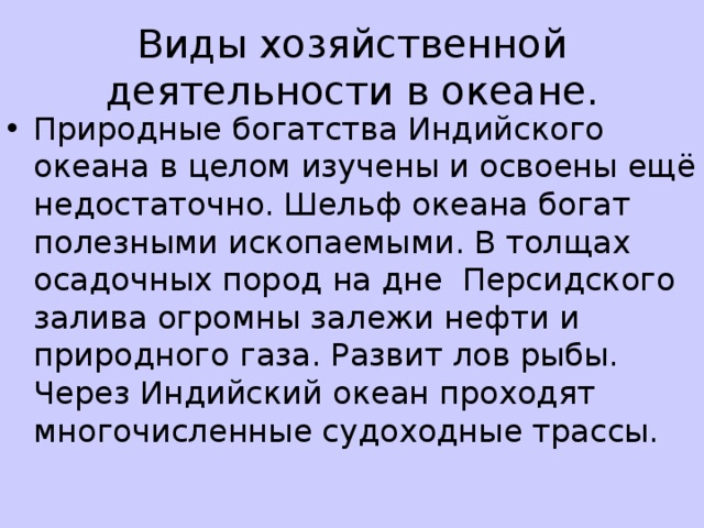 Виды хозяйственной деятельности в океане. Природные богатства Индийского океана в целом изучены и освоены ещё недостаточно. Шельф океана богат полезными ископаемыми. В толщах осадочных пород на дне Персидского залива огромны залежи нефти и природного газа. Развит лов рыбы. Через Индийский океан проходят многочисленные судоходные трассы.
