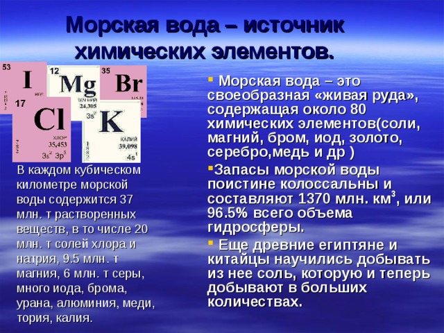 Морская вода – источник химических элементов.  Морская вода – это своеобразная «живая руда», содержащая около 80 химических элементов(соли, магний, бром, иод, золото, серебро,медь и др ) Запасы морской воды поистине колоссальны и составляют 1370 млн. км 3 , или 96.5 % всего объема гидросферы.  Еще древние египтяне и китайцы научились добывать из нее соль, которую и теперь добывают в больших количествах.  В каждом кубическом километре морской воды содержится 37 млн. т растворенных веществ, в то числе 20 млн. т солей хлора и натрия, 9.5 млн. т магния, 6 млн. т серы, много иода, брома, урана, алюминия, меди, тория, калия.