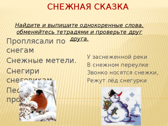 Снежная сказка Найдите и выпишите однокоренные слова, обменяйтесь тетрадями и проверьте друг друга. Проплясали по снегам Снежные метели. У заснеженной реки В снежном переулке Снегири снеговикам Песню просвистели Звонко носятся снежки, Режут лёд снегурки 