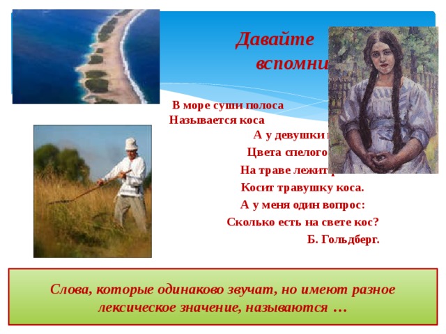 Давайте вспомним!  В море суши полоса Называется коса А у девушки коса Цвета спелого овса. На траве лежит роса – Косит травушку коса. А у меня один вопрос: Сколько есть на свете кос?  Б. Гольдберг. Слова, которые одинаково звучат, но имеют разное лексическое значение, называются … 