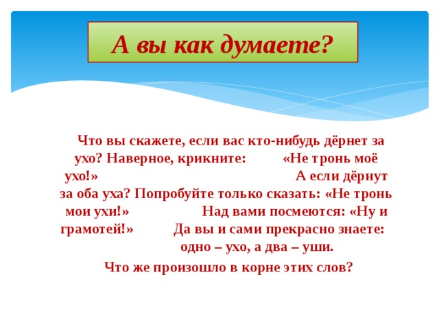 А вы как думаете?  Что вы скажете, если вас кто-нибудь дёрнет за ухо? Наверное, крикните: «Не тронь моё ухо!» А если дёрнут за оба уха? Попробуйте только сказать: «Не тронь мои ухи!» Над вами посмеются: «Ну и грамотей!» Да вы и сами прекрасно знаете: одно – ухо, а два – уши.  Что же произошло в корне этих слов? 