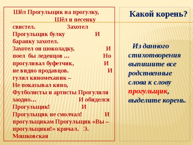  Шёл Прогульщик на прогулку, Шёл и песенку свистел. Захотел Прогульщик булку И баранку захотел. Захотел он шоколадку, И поел бы леденцов … Но прогуливал буфетчик, И не видно продавцов. И гулял киномеханик – Не показывал кино, Футболисты и артисты Прогуляли заодно… И обиделся Прогульщик! И Прогульщик не смолчал! И прогульщикам Прогульщик «Вы – прогульщики!» кричал. Э. Мошковская  Какой корень?   Из данного стихотворения выпишите все родственные слова к слову прогульщик , выделите корень. 