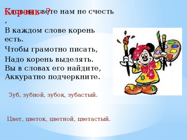 Корень- ? Слов на свете нам не счесть , В каждом слове корень есть. Чтобы грамотно писать, Надо корень выделять. Вы в словах его найдите, Аккуратно подчеркните.  Зуб, зубной, зубок, зубастый. Цвет, цветок, цветной, цветастый . 