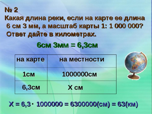 № 2 Какая длина реки, если на карте ее длина  6 см 3 мм, а масштаб карты 1: 1 000 000?  Ответ дайте в километрах. 6см 3мм = 6,3см на карте на местности 1см 1000000см 6,3см Х см Х = 6,3 1000000 = 6300000(см) = 63(км)