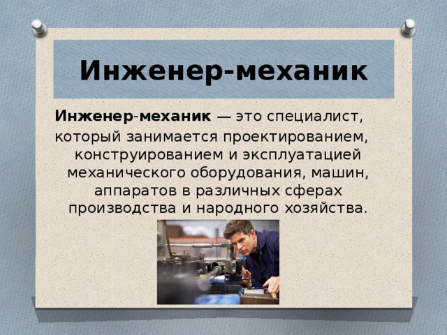 Инженер-механик Инженер - механик  — это специалист, который занимается проектированием, конструированием и эксплуатацией механического оборудования, машин, аппаратов в различных сферах производства и народного хозяйства. 