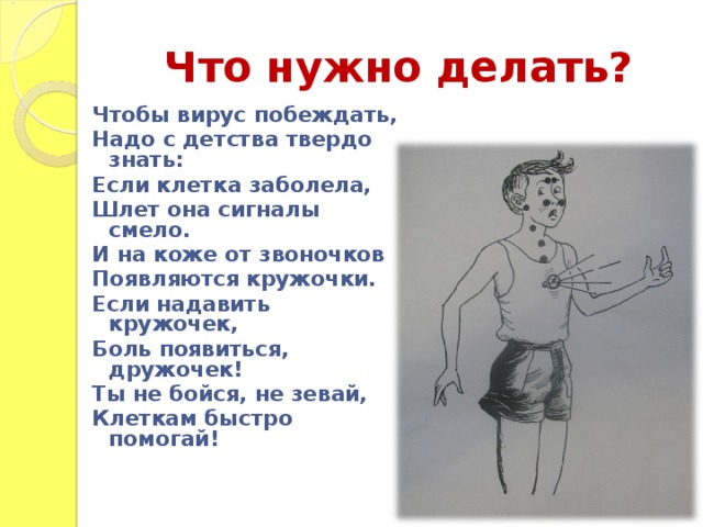 Что нужно делать? Чтобы вирус побеждать, Надо с детства твердо знать: Если клетка заболела, Шлет она сигналы смело. И на коже от звоночков Появляются кружочки. Если надавить кружочек, Боль появиться, дружочек! Ты не бойся, не зевай, Клеткам быстро помогай!  