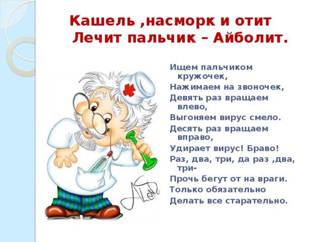 Кашель ,насморк и отит  Лечит пальчик – Айболит. Ищем пальчиком кружочек, Нажимаем на звоночек, Девять раз вращаем влево, Выгоняем вирус смело. Десять раз вращаем вправо, Удирает вирус! Браво! Раз, два, три, да раз ,два, три- Прочь бегут от на враги. Только обязательно Делать все старательно.   