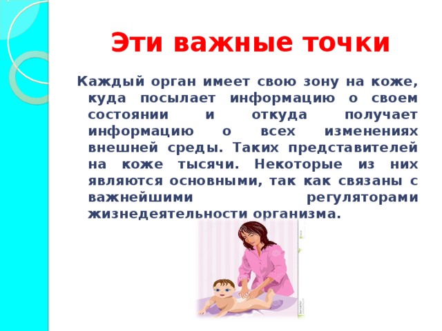Эти важные точки Каждый орган имеет свою зону на коже, куда посылает информацию о своем состоянии и откуда получает информацию о всех изменениях внешней среды. Таких представителей на коже тысячи. Некоторые из них являются основными, так как связаны с важнейшими регуляторами жизнедеятельности организма.  