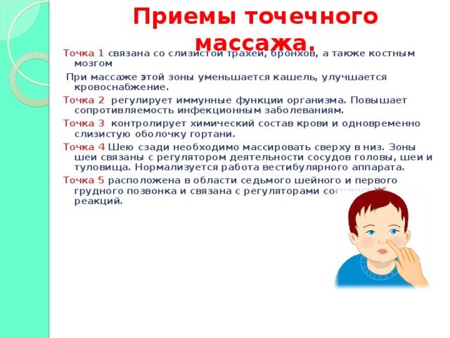 Приемы точечного массажа.   Точка 1 связана со слизистой трахеи, бронхов, а также костным мозгом  При массаже этой зоны уменьшается кашель, улучшается кровоснабжение. Точка 2 регулирует иммунные функции организма. Повышает сопротивляемость инфекционным заболеваниям. Точка 3 контролирует химический состав крови и одновременно слизистую оболочку гортани. Точка 4 Шею сзади необходимо массировать сверху в низ. Зоны шеи связаны с регулятором деятельности сосудов головы, шеи и туловища. Нормализуется работа вестибулярного аппарата. Точка 5 расположена в области седьмого шейного и первого грудного позвонка и связана с регуляторами сосудистых реакций.  
