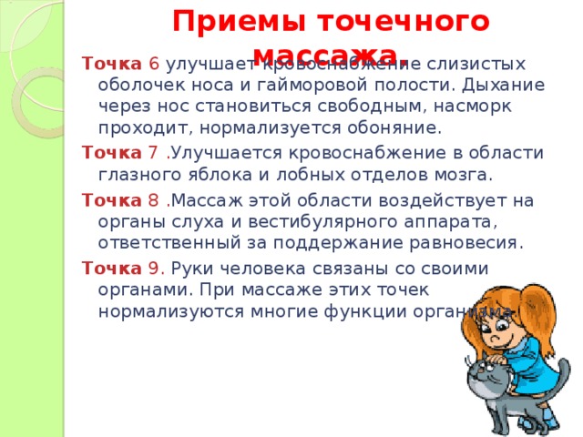 Приемы точечного массажа.   Точка 6 улучшает кровоснабжение слизистых оболочек носа и гайморовой полости. Дыхание через нос становиться свободным, насморк проходит, нормализуется обоняние. Точка 7 . Улучшается кровоснабжение в области глазного яблока и лобных отделов мозга. Точка 8 . Массаж этой области воздействует на органы слуха и вестибулярного аппарата, ответственный за поддержание равновесия. Точка 9. Руки человека связаны со своими органами. При массаже этих точек нормализуются многие функции организма.  