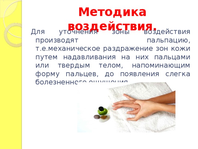 Методика воздействия. Для уточнения зоны воздействия производят пальпацию, т.е.механическое раздражение зон кожи путем надавливания на них пальцами или твердым телом, напоминающим форму пальцев, до появления слегка болезненного ощущения.  