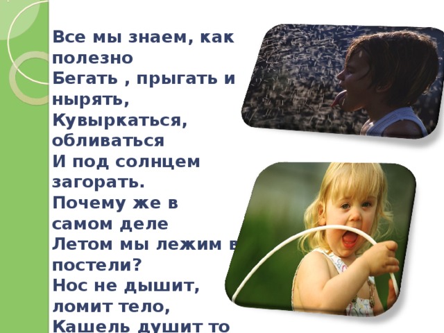 Все мы знаем, как полезно  Бегать , прыгать и нырять, Кувыркаться, обливаться  И под солнцем загорать. Почему же в самом деле Летом мы лежим в постели? Нос не дышит, ломит тело, Кашель душит то и дело, Голова болит и ушки, И не радуют игрушки И пирожное «бизе». Одолела нас простуда Под названием ОРЗ.  
