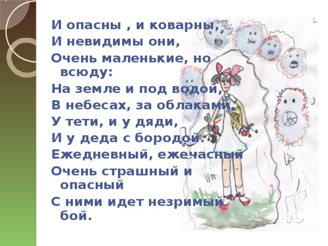 И опасны , и коварны, И невидимы они, Очень маленькие, но всюду: На земле и под водой, В небесах, за облаками, У тети, и у дяди, И у деда с бородой. Ежедневный, ежечасный Очень страшный и опасный С ними идет незримый бой.  