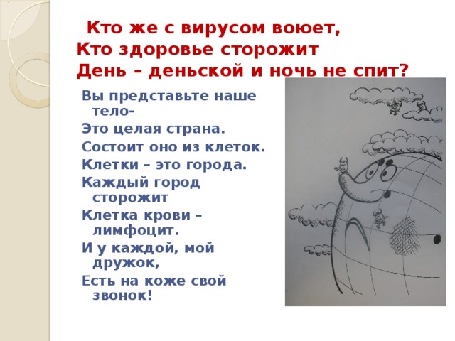  Кто же с вирусом воюет,  Кто здоровье сторожит  День – деньской и ночь не спит? Вы представьте наше тело- Это целая страна. Состоит оно из клеток. Клетки – это города. Каждый город сторожит Клетка крови – лимфоцит. И у каждой, мой дружок, Есть на коже свой звонок!  
