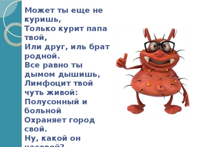 Может ты еще не куришь,  Только курит папа твой,  Или друг, иль брат родной.  Все равно ты дымом дышишь,  Лимфоцит твой чуть живой:  Полусонный и больной  Охраняет город свой.  Ну, какой он часовой? Спит на службе день – деньской! Если ж сам ты покурил Или ножки промочил, Сразу сторожа убил.     