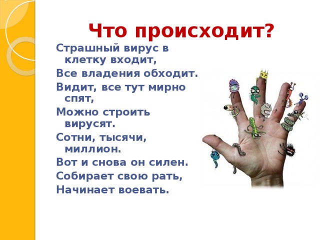 Что происходит? Страшный вирус в клетку входит, Все владения обходит. Видит, все тут мирно спят, Можно строить вирусят. Сотни, тысячи, миллион. Вот и снова он силен. Собирает свою рать, Начинает воевать.  