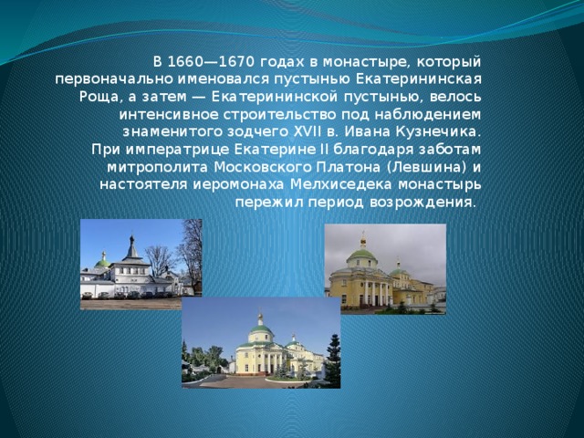 В 1660—1670 годах в монастыре, который первоначально именовался пустынью Екатерининская Роща, а затем — Екатерининской пустынью, велось интенсивное строительство под наблюдением знаменитого зодчего XVII в. Ивана Кузнечика.  При императрице Екатерине II благодаря заботам митрополита Московского Платона (Левшина) и настоятеля иеромонаха Мелхиседека монастырь пережил период возрождения. 