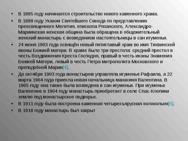 В 1895 году начинается строительство нового каменного храма. В 1899 году Указом Святейшего Синода по представлению преосвященного Мелетия, епископа Рязанского, Александро-Мариинская женская община была обращена в общежительный женский монастырь с возведением настоятельницы в сан игуменьи. 24 июня 1903 года освящён новый пятиглавый храм во имя Тихвинской иконы Божией матери. В храме было три престола: средний престол в честь Воздвижения Креста Господня, правый в честь иконы Знамения Божией Матери, левый в честь Петра митрополита Московского и преподобной Марии [4] . До октября 1903 года монастырем управляла игуменья Рафаила, а 22 марта 1904 года приехла новая начальница манахиня Валентина. В 1905 году она также была возведена в сан игуменьи. При игуменье Валентине в 1904 году монастырь приобретает в селе Спас-Клепики землю под монастырское подворье. В 1911 году была построена каменная четырехъярусная колокольня [5] . В 1918 году монастырь был закрыт  